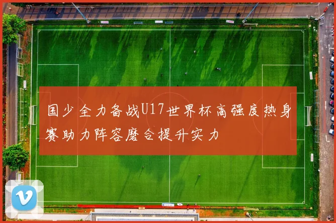 国少全力备战U17世界杯高强度热身赛助力阵容磨合提升实力
