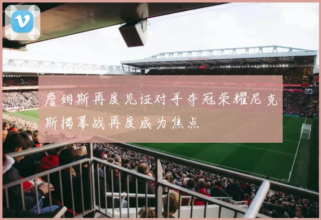 詹姆斯再度见证对手夺冠荣耀尼克斯揭幕战再度成为焦点
