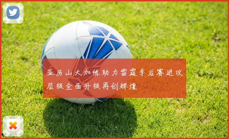 亚历山大加练助力雷霆季后赛进攻层级全面升级再创辉煌