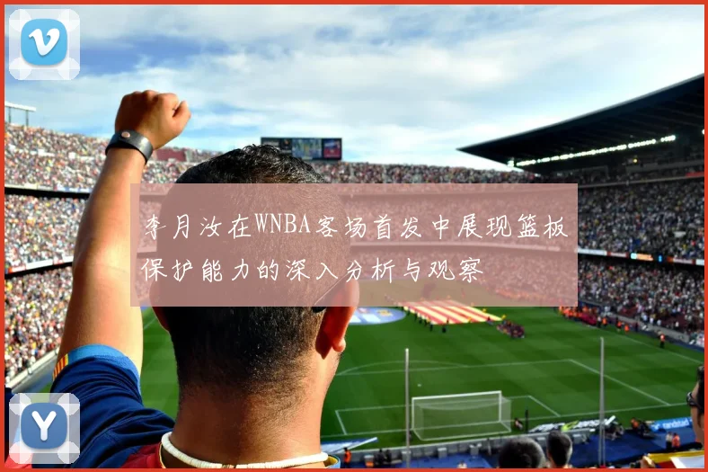 李月汝在WNBA客场首发中展现篮板保护能力的深入分析与观察