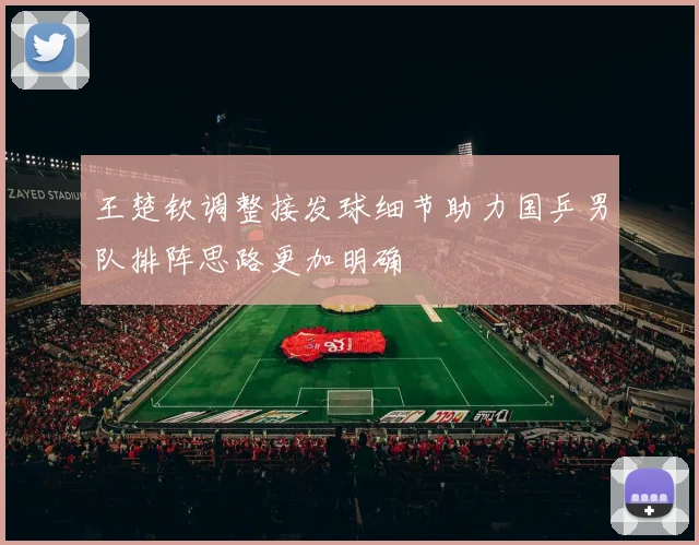 王楚钦调整接发球细节助力国乒男队排阵思路更加明确