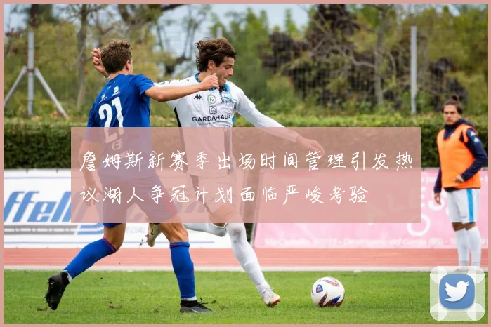 詹姆斯新赛季出场时间管理引发热议湖人争冠计划面临严峻考验