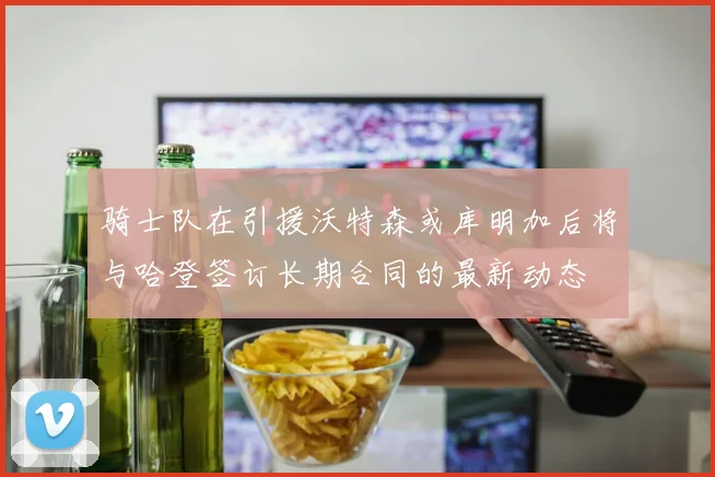 骑士队在引援沃特森或库明加后将与哈登签订长期合同的最新动态