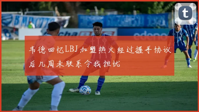 韦德回忆LBJ加盟热火经过握手协议后几周未联系令我担忧
