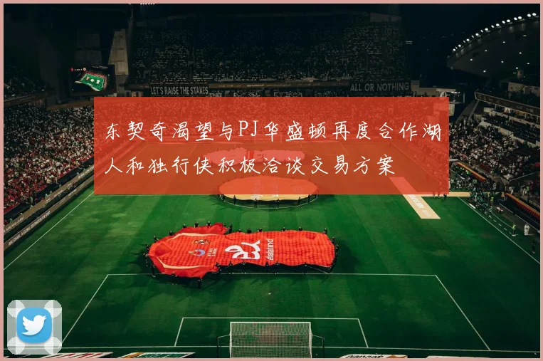 东契奇渴望与PJ华盛顿再度合作湖人和独行侠积极洽谈交易方案