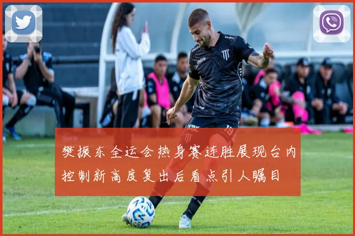 樊振东全运会热身赛连胜展现台内控制新高度复出后看点引人瞩目