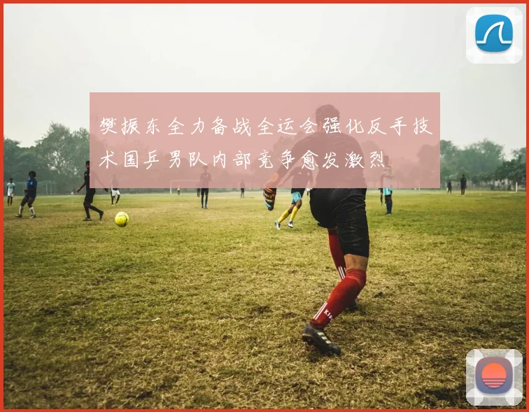樊振东全力备战全运会强化反手技术国乒男队内部竞争愈发激烈
